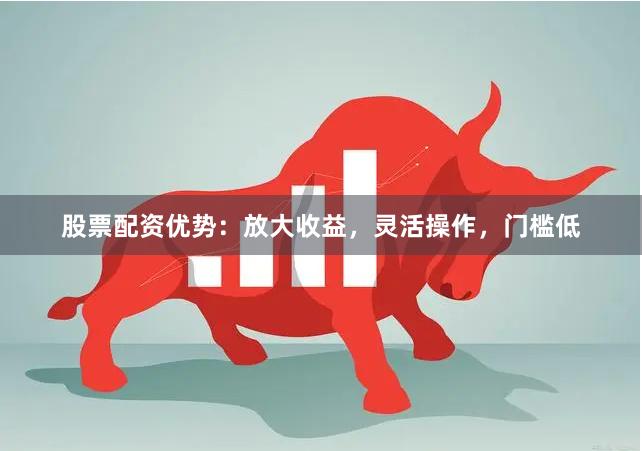 股票配资优势：放大收益，灵活操作，门槛低