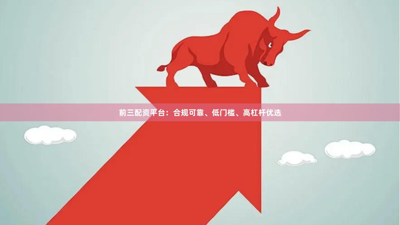 前三配资平台：合规可靠、低门槛、高杠杆优选