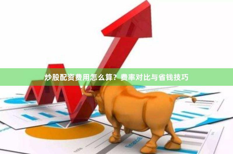 炒股配资费用怎么算？费率对比与省钱技巧